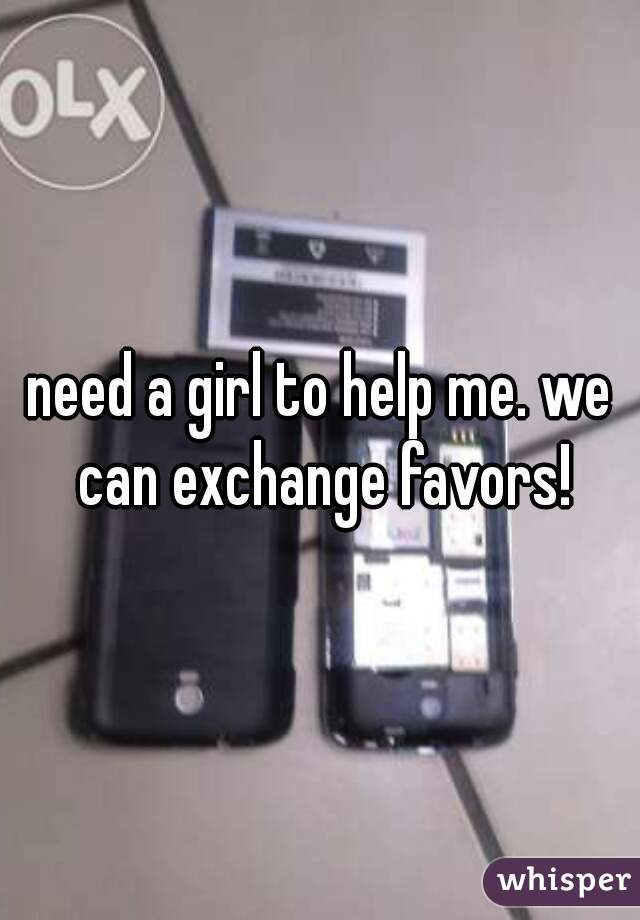 need a girl to help me. we can exchange favors!