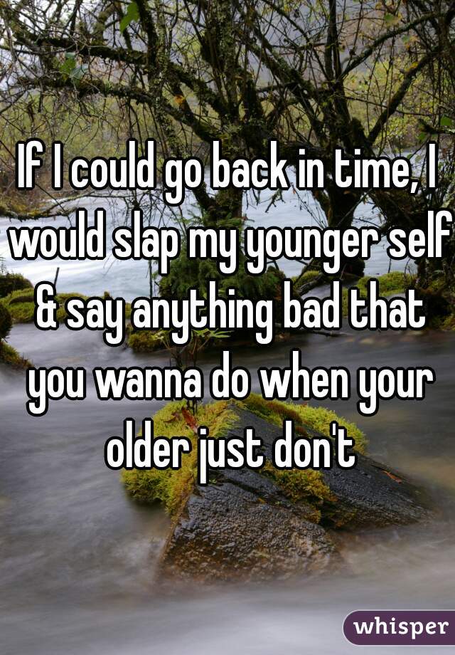 If I could go back in time, I would slap my younger self & say anything bad that you wanna do when your older just don't