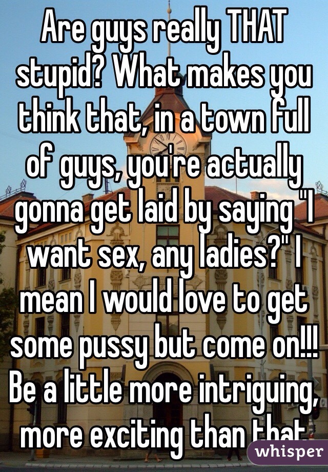 Are guys really THAT stupid? What makes you think that, in a town full of guys, you're actually gonna get laid by saying "I want sex, any ladies?" I mean I would love to get some pussy but come on!!! Be a little more intriguing, more exciting than that