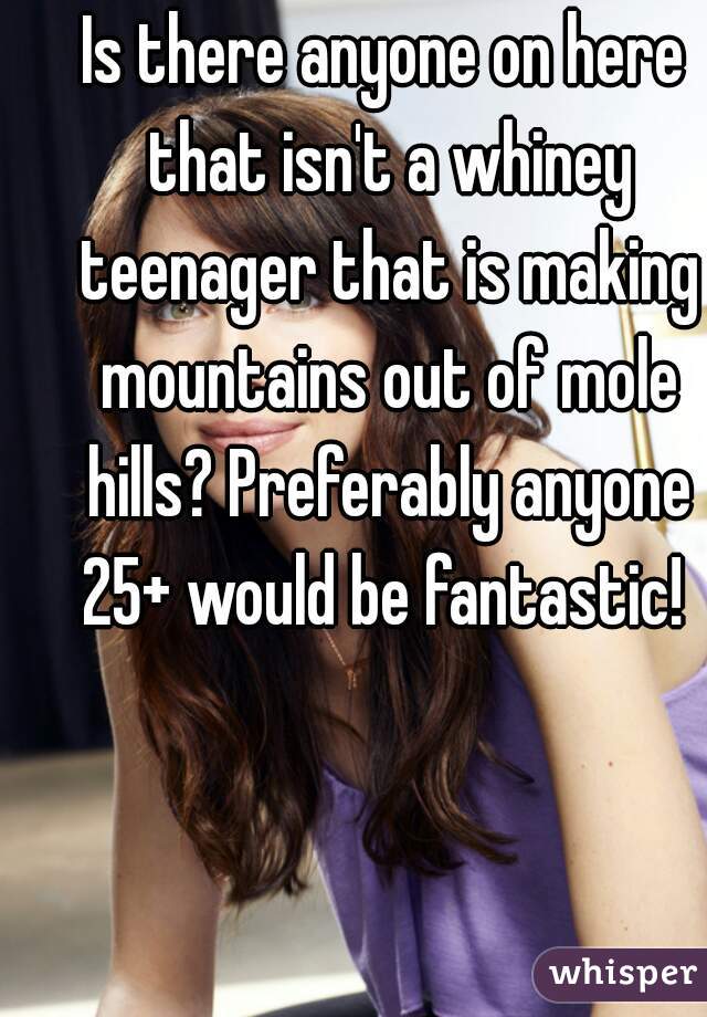 Is there anyone on here that isn't a whiney teenager that is making mountains out of mole hills? Preferably anyone 25+ would be fantastic! 