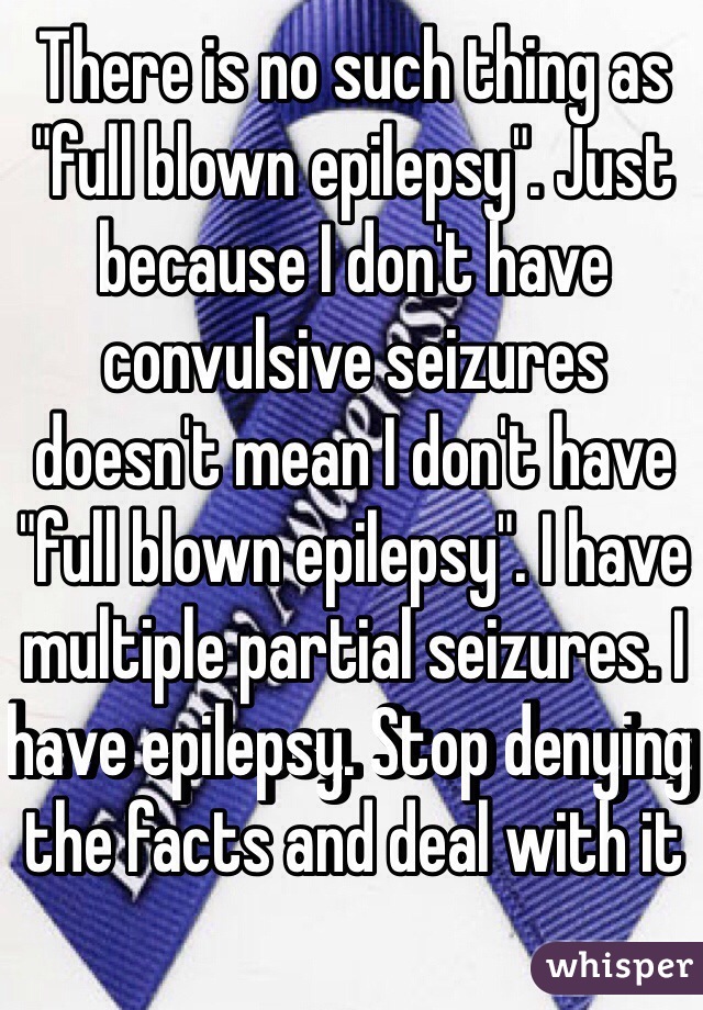 There is no such thing as "full blown epilepsy". Just because I don't have convulsive seizures doesn't mean I don't have "full blown epilepsy". I have multiple partial seizures. I have epilepsy. Stop denying the facts and deal with it
