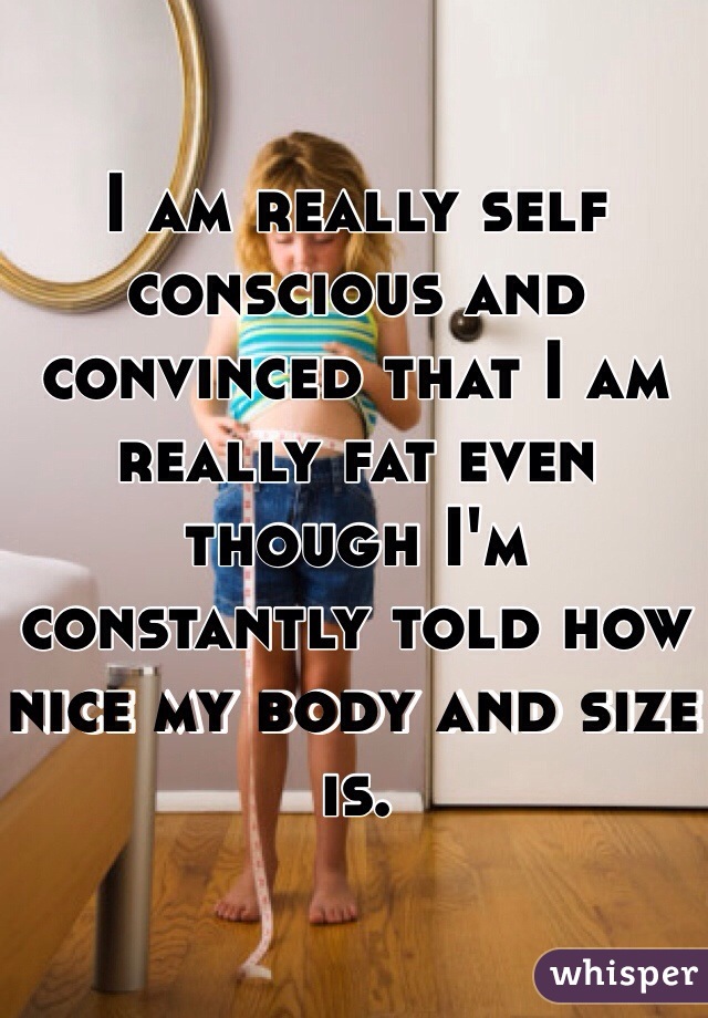 I am really self conscious and convinced that I am really fat even though I'm constantly told how nice my body and size is.