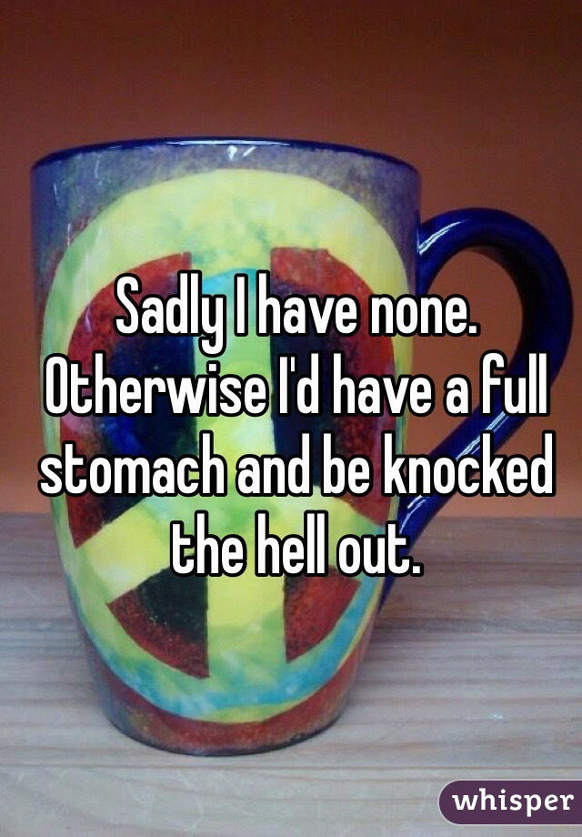 Sadly I have none.
Otherwise I'd have a full stomach and be knocked the hell out.