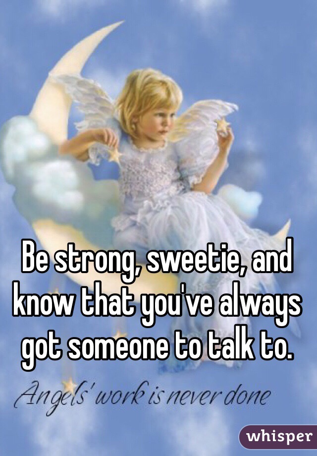 Be strong, sweetie, and know that you've always got someone to talk to.
