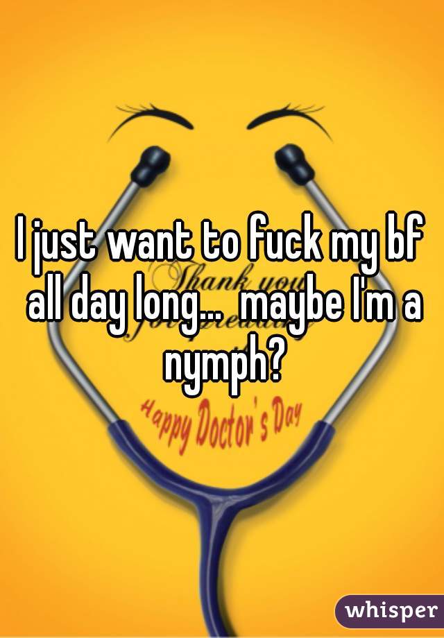 I just want to fuck my bf all day long...  maybe I'm a nymph?