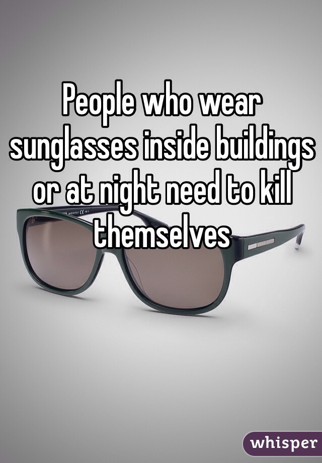 People who wear sunglasses inside buildings or at night need to kill themselves 