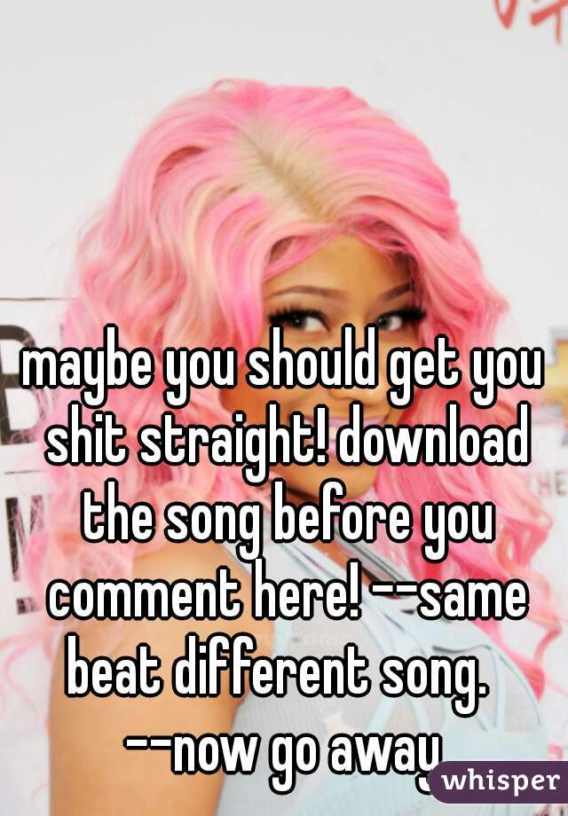 maybe you should get you shit straight! download the song before you comment here! --same beat different song.  
--now go away