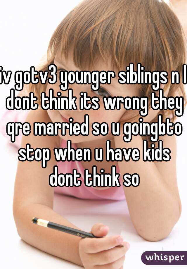 iv gotv3 younger siblings n I dont think its wrong they qre married so u goingbto stop when u have kids dont think so