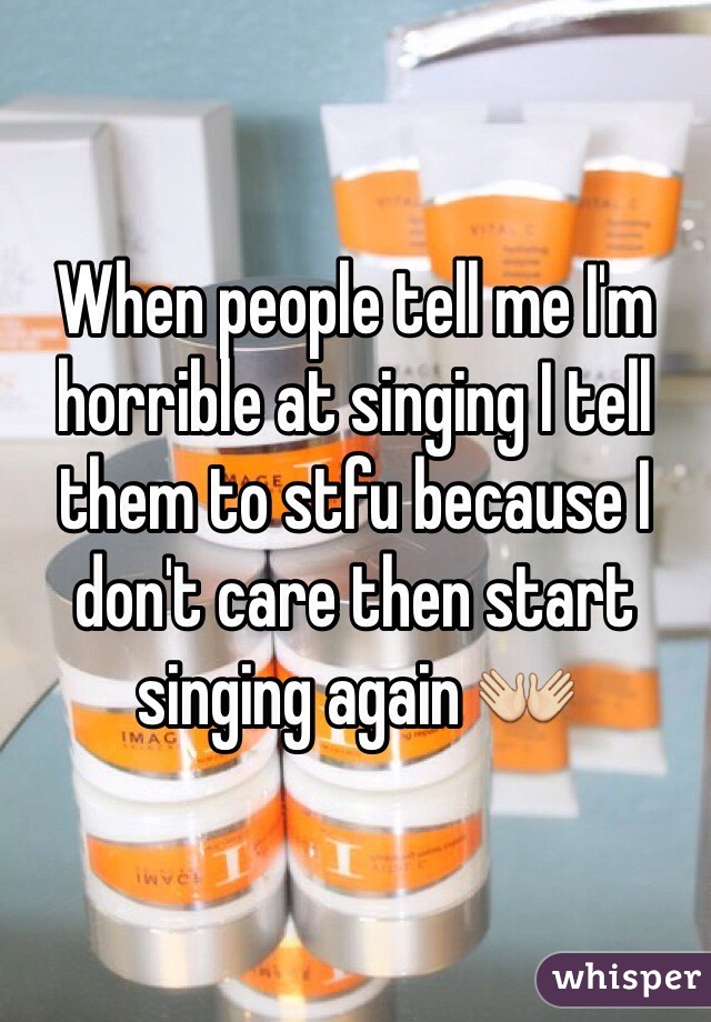 When people tell me I'm horrible at singing I tell them to stfu because I don't care then start singing again 👐
