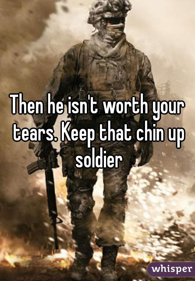 Then he isn't worth your tears. Keep that chin up soldier
