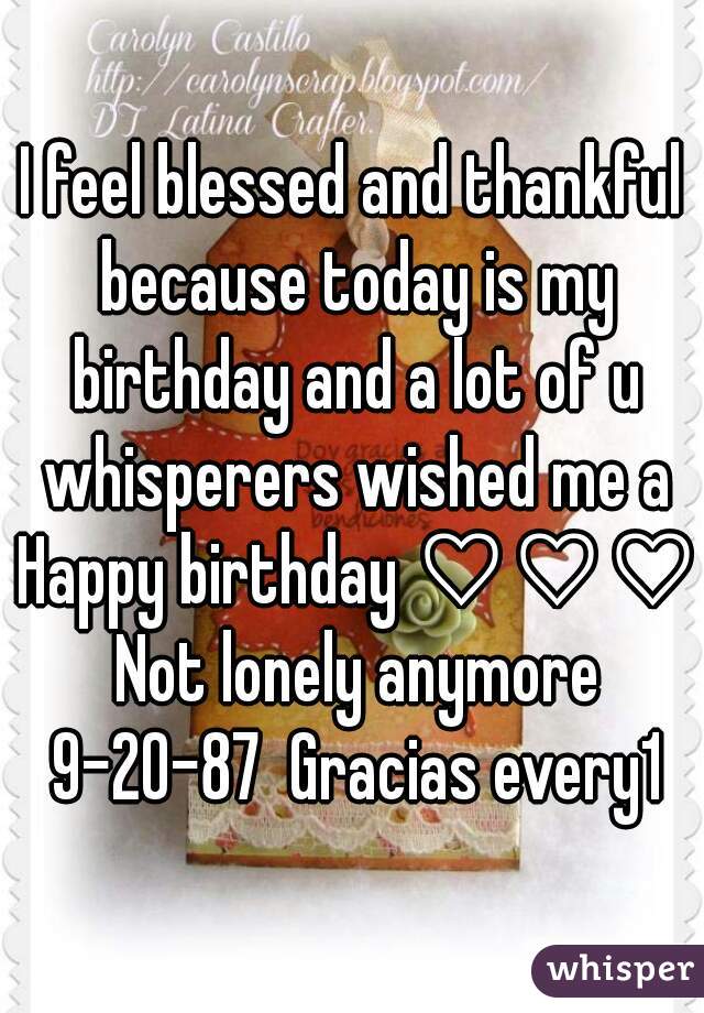 I feel blessed and thankful because today is my birthday and a lot of u whisperers wished me a Happy birthday ♡♡♡ Not lonely anymore 9-20-87  Gracias every1