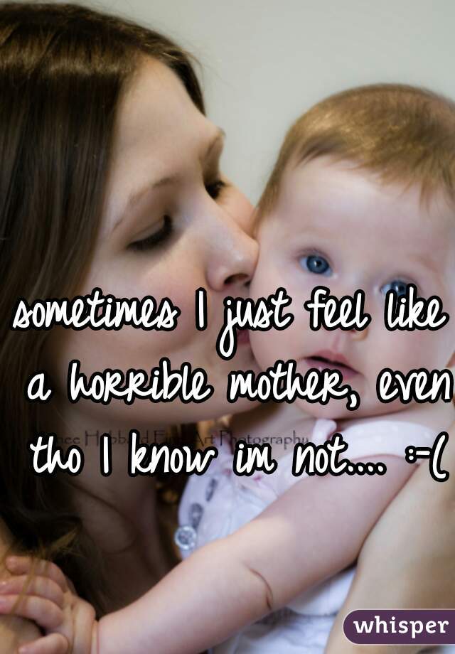 sometimes I just feel like a horrible mother, even tho I know im not.... :-(  