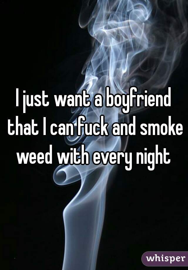 I just want a boyfriend that I can fuck and smoke weed with every night 
