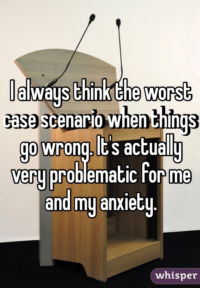 I always think the worst case scenario when things go wrong. It's actually very problematic for me and my anxiety. 