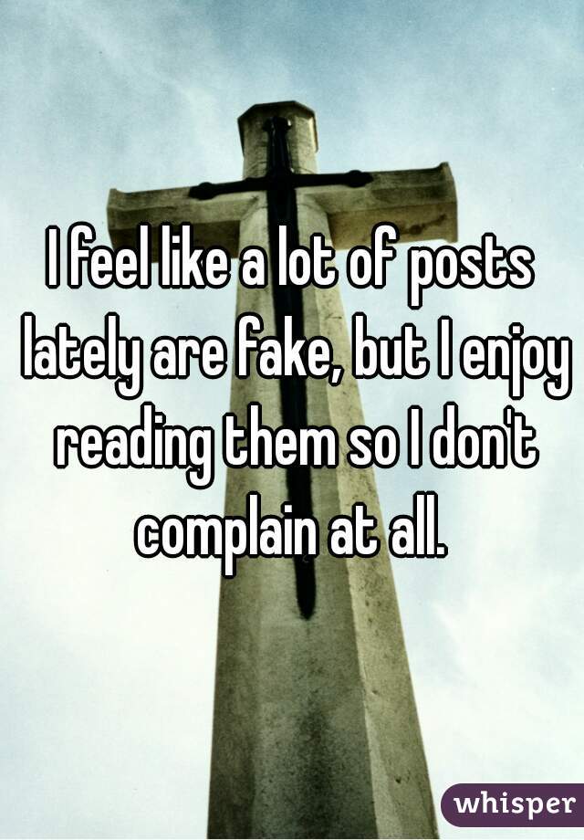 I feel like a lot of posts lately are fake, but I enjoy reading them so I don't complain at all. 