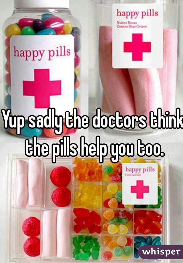 Yup sadly the doctors think the pills help you too.
