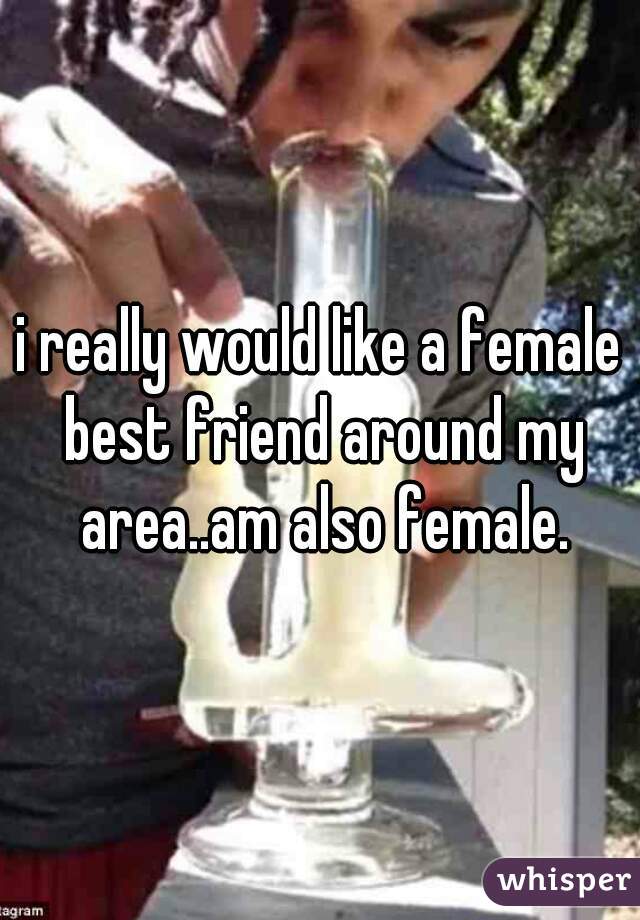 i really would like a female best friend around my area..am also female.