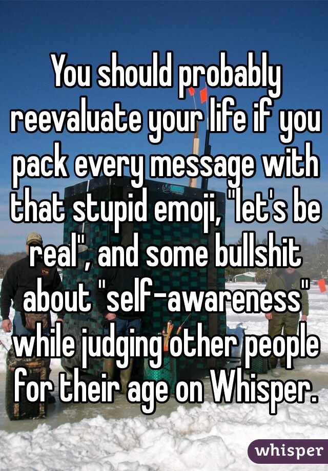 You should probably reevaluate your life if you pack every message with that stupid emoji, "let's be real", and some bullshit about "self-awareness" while judging other people for their age on Whisper.