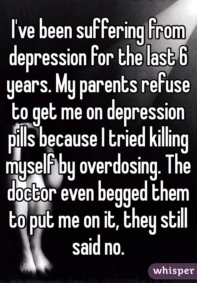 I've been suffering from depression for the last 6 years. My parents refuse to get me on depression pills because I tried killing myself by overdosing. The doctor even begged them to put me on it, they still said no.