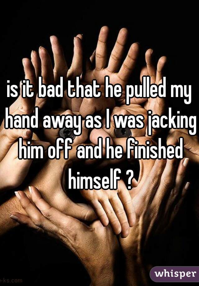 is it bad that he pulled my hand away as I was jacking him off and he finished himself ?
