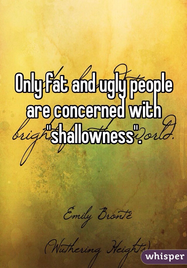 Only fat and ugly people are concerned with "shallowness".