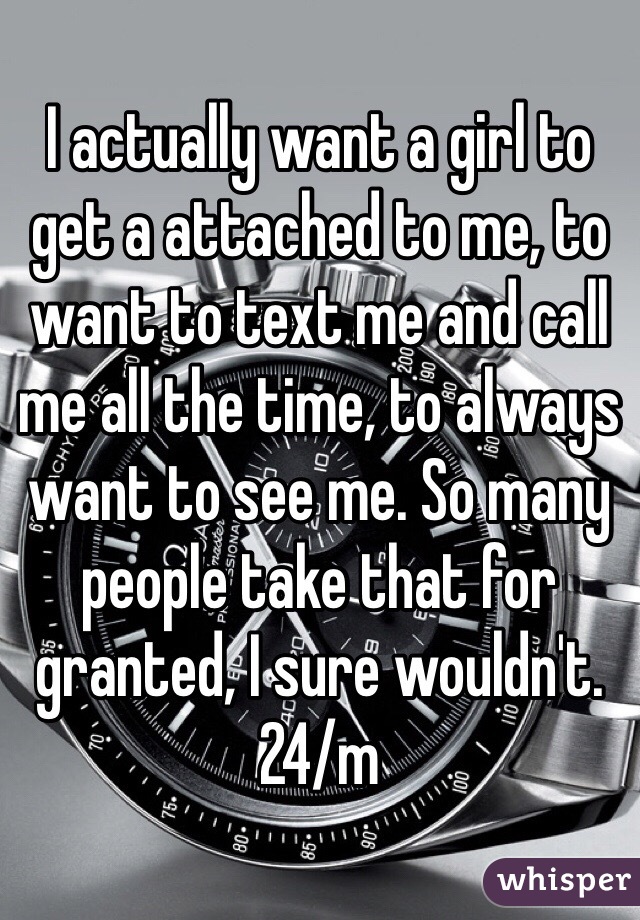 I actually want a girl to get a attached to me, to want to text me and call me all the time, to always want to see me. So many people take that for granted, I sure wouldn't. 24/m