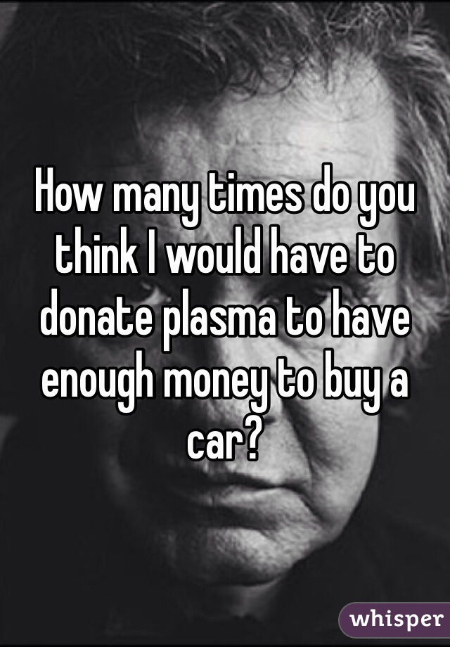 How many times do you think I would have to donate plasma to have enough money to buy a car?