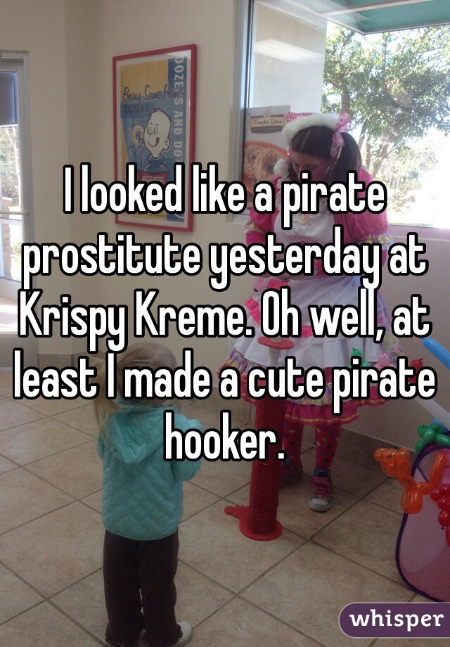 I looked like a pirate prostitute yesterday at Krispy Kreme. Oh well, at least I made a cute pirate hooker. 