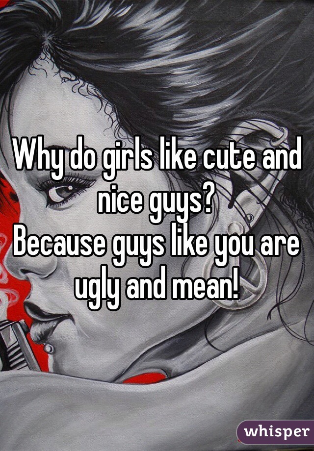 Why do girls like cute and nice guys?
Because guys like you are ugly and mean!