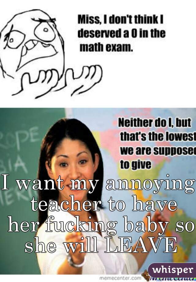 I want my annoying  teacher to have her fucking baby so she will LEAVE