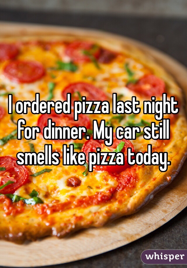 I ordered pizza last night for dinner. My car still smells like pizza today.