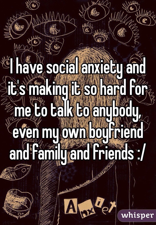 I have social anxiety and it's making it so hard for me to talk to anybody, even my own boyfriend and family and friends :/
