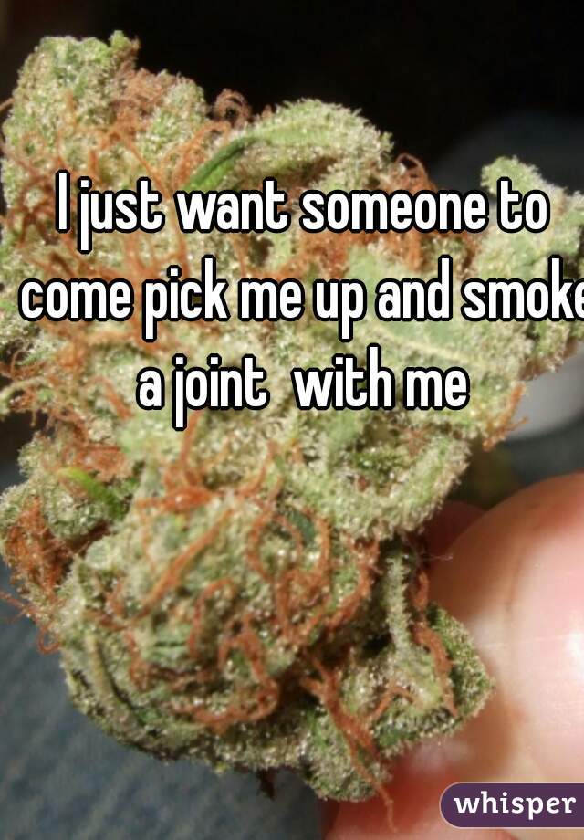 I just want someone to come pick me up and smoke a joint  with me 