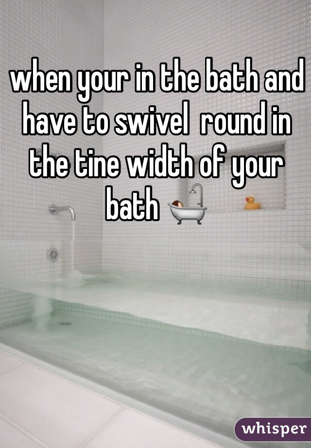 when your in the bath and have to swivel  round in the tine width of your bath 🛀