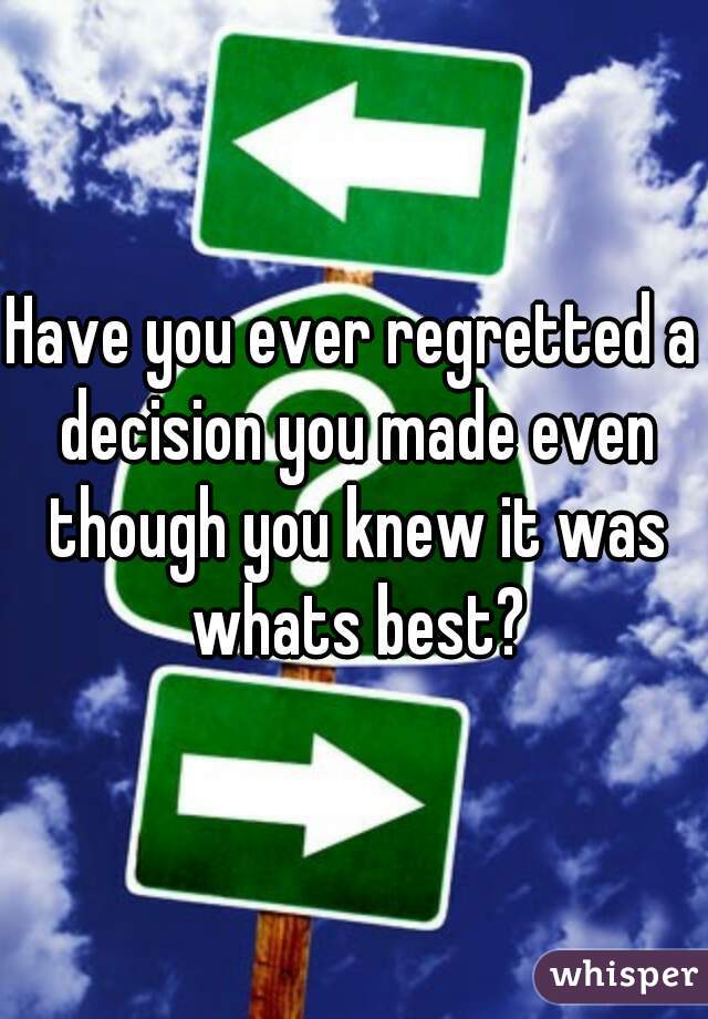 Have you ever regretted a decision you made even though you knew it was whats best?
