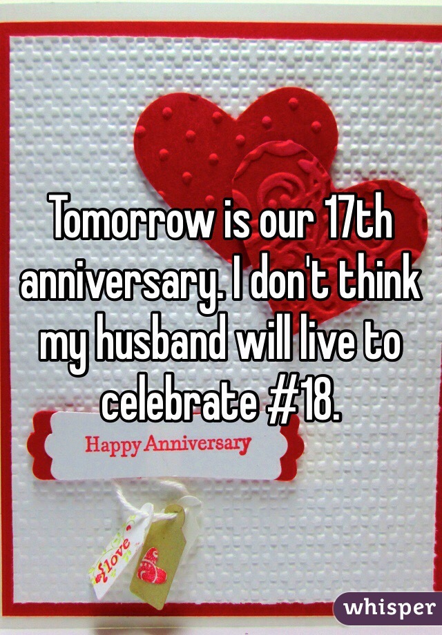 Tomorrow is our 17th anniversary. I don't think 
my husband will live to celebrate #18.