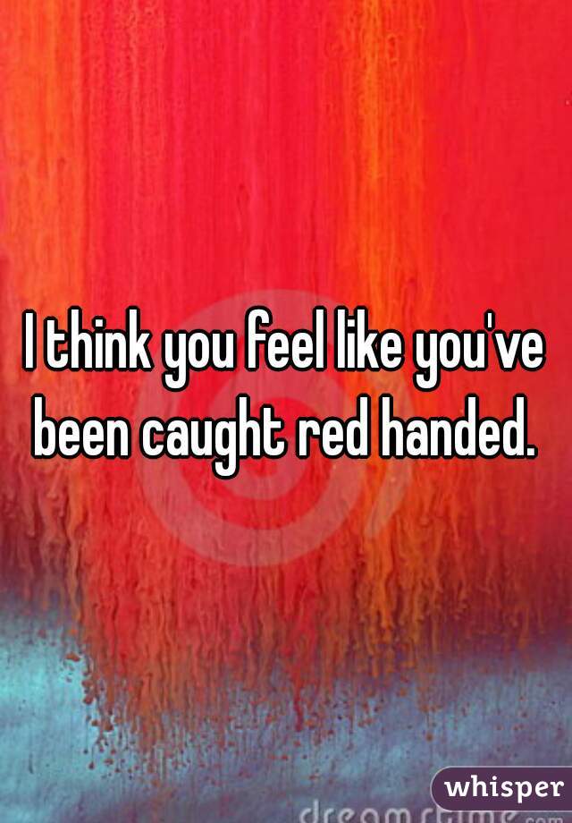 I think you feel like you've been caught red handed. 