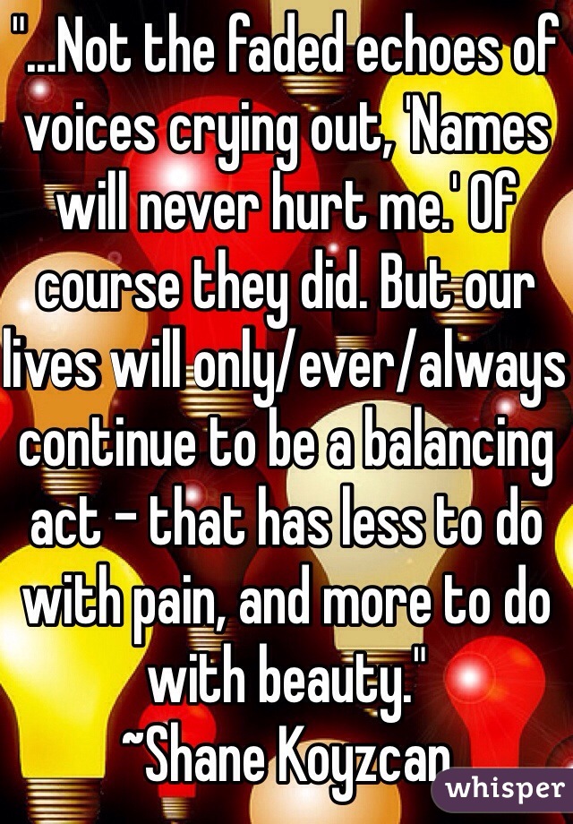 "...Not the faded echoes of voices crying out, 'Names will never hurt me.' Of course they did. But our lives will only/ever/always continue to be a balancing act - that has less to do with pain, and more to do with beauty."
~Shane Koyzcan