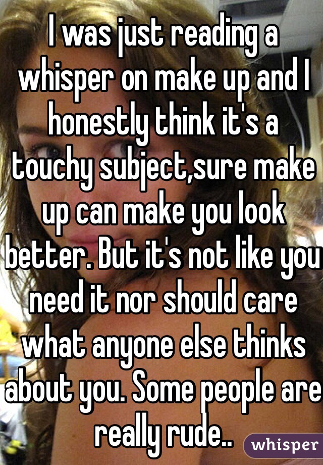 I was just reading a whisper on make up and I honestly think it's a touchy subject,sure make up can make you look better. But it's not like you need it nor should care what anyone else thinks about you. Some people are really rude..