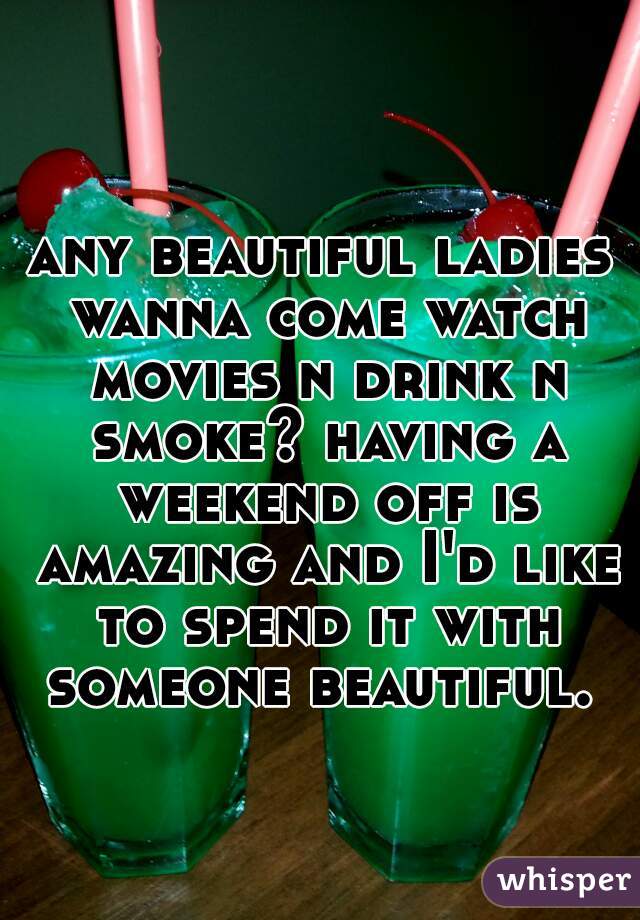 any beautiful ladies wanna come watch movies n drink n smoke? having a weekend off is amazing and I'd like to spend it with someone beautiful. 