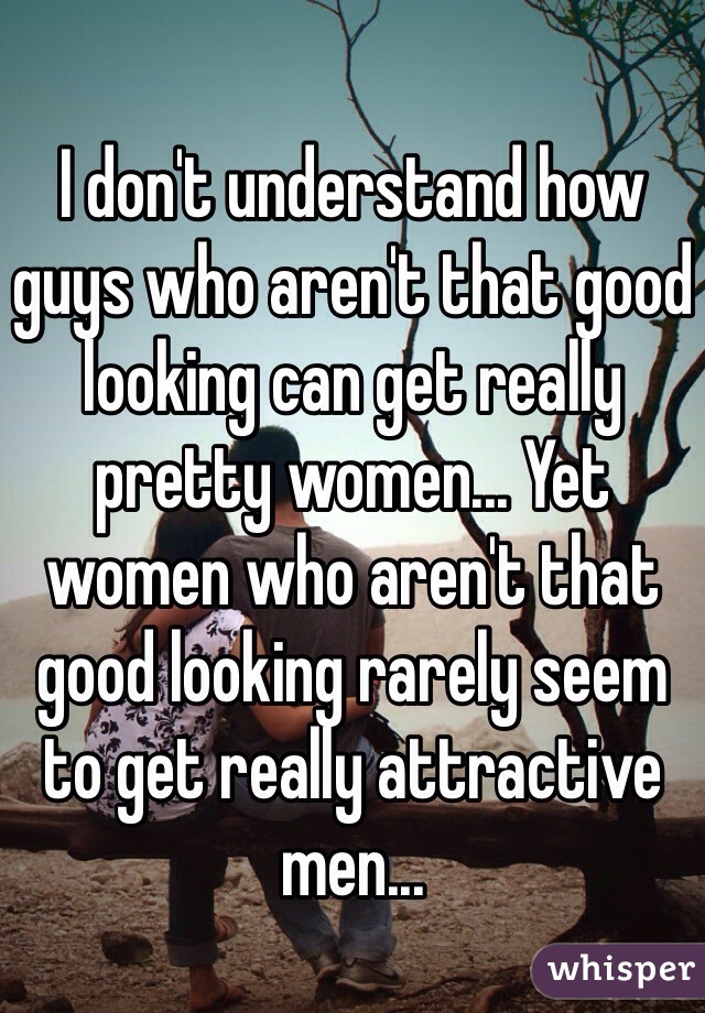I don't understand how guys who aren't that good looking can get really pretty women... Yet women who aren't that good looking rarely seem to get really attractive men... 