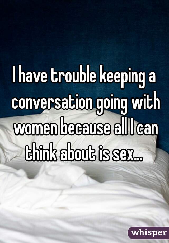 I have trouble keeping a conversation going with women because all I can think about is sex... 
