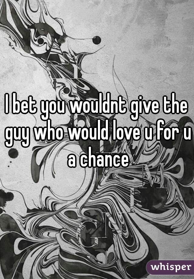 I bet you wouldnt give the guy who would love u for u a chance
