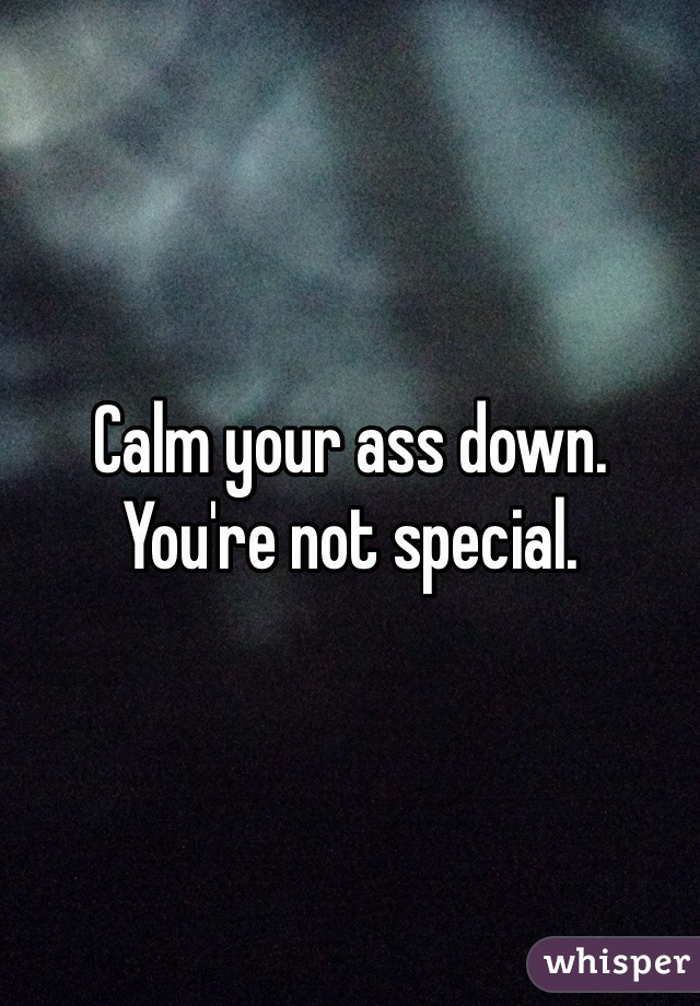 Calm your ass down.
You're not special.