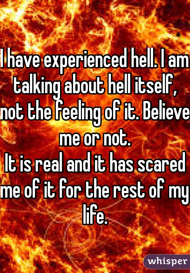 I have experienced hell. I am talking about hell itself, not the feeling of it. Believe me or not.
It is real and it has scared me of it for the rest of my life.