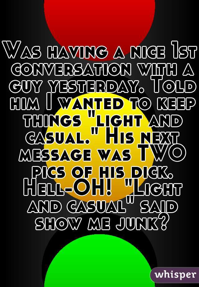 Was having a nice 1st conversation with a guy yesterday. Told him I wanted to keep things "light and casual." His next message was TWO pics of his dick. Hell-OH!  "Light and casual" said show me junk?
