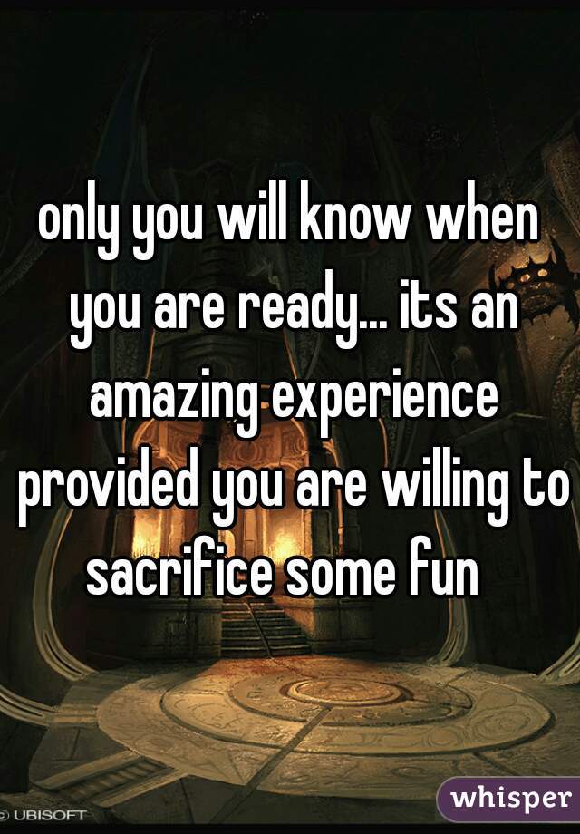 only you will know when you are ready... its an amazing experience provided you are willing to sacrifice some fun  