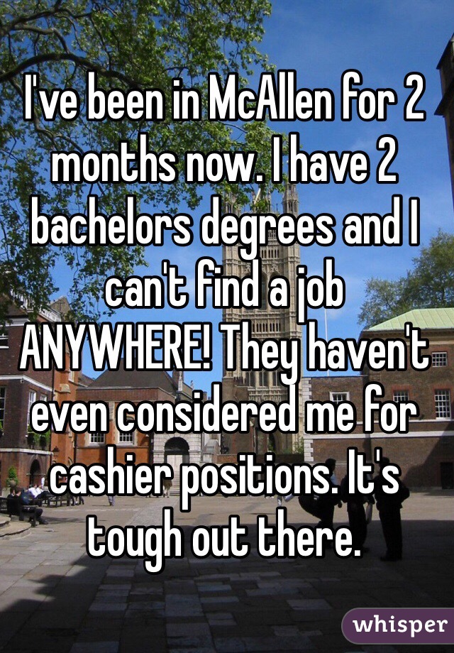 I've been in McAllen for 2 months now. I have 2 bachelors degrees and I can't find a job ANYWHERE! They haven't even considered me for cashier positions. It's tough out there.