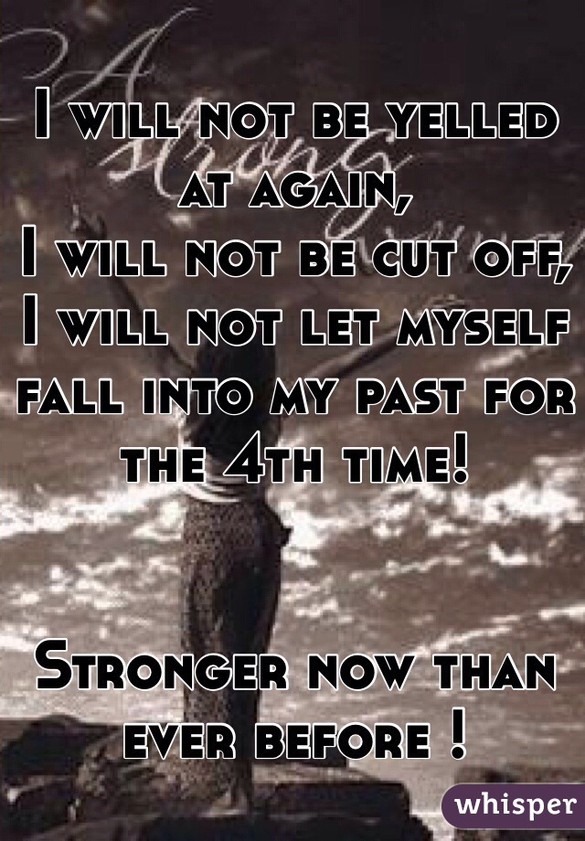 I will not be yelled at again, 
I will not be cut off, 
I will not let myself fall into my past for the 4th time!


Stronger now than ever before !
