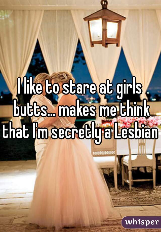 I like to stare at girls butts... makes me think that I'm secretly a Lesbian 